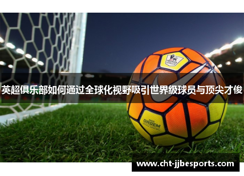 英超俱乐部如何通过全球化视野吸引世界级球员与顶尖才俊 英超俱乐部如何通过全球化视野吸引世界级球员与顶尖才俊