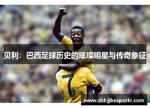 贝利:巴西足球历史的璀璨明星与传奇象征 贝利:巴西足球历史的璀璨明星与传奇象征