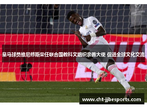 皇马球员维尼修斯荣任联合国教科文组织亲善大使 促进全球文化交流