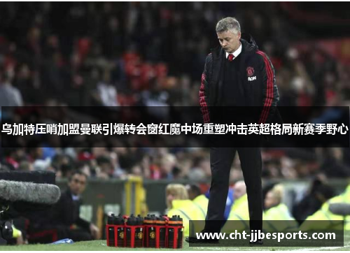 乌加特压哨加盟曼联引爆转会窗红魔中场重塑冲击英超格局新赛季野心 乌加特压哨加盟曼联引爆转会窗红魔中场重塑冲击英超格局新赛季野心
